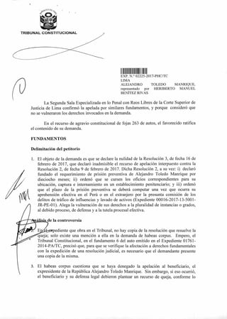 1. El objeto de la demanda es que se declare la nulidad de la Resolución 3, de fecha 16 de
febrero de 2017, que declaró inadmisible el recurso de apelación interpuesto contra la
Resolución 2, de fecha 9 de febrero de 2017. Dicha Resolución 2, a su vez: i) declaró
fundado el requerimiento de prisión preventiva de Alejandro Toledo Manrique por
dieciocho meses; iD ordenó que se cursen los oficios correspondientes para su
ubicación, captura e internamiento en un establecimiento penitenciario; y iii) ordenó
que el plazo de la prisión preventiva se deberá computar una vez que ocurra su
aprehensión efectiva en el Perú o en el extranjero por la presunta comisión de los
delitos de tráfico de influencias y lavado de activos (Expediente 00016-2017-13-5001-
" JR-PE-01). Alega la vulneración de sus derechos a la pluralidad de instancias o grados,
al debido proceso, de defensa y a la tutela procesal efectiva.
4
de la controversia
ediente que obra en el Tribunal, no hay copia de la resolución que resuelve la
queja; solo existe una mención a ella en la demanda de habeas corpus. Empero, el
Tribunal Constitucional, en el fundamento 6 del auto emitido en el Expediente 01761-
2014-PA/TC, precisó que, para que se verifique la afectación a derechos fundamentales
con la expedición de una resolución judicial, es necesario que el demandante presente
una copia de la misma.
TRIBUNAL CONSTITUCIONAL
1111II 1111111111111 II III
EXP N ° 02225-2017-PHC/TC
LIMA
ALEJANDRO TOLEDO MANRIQUE,
representado por HERIBERTO MANUEL
BENÍTEZ RIVAS
La Segunda Sala Especializada en lo Penal con Reos Libres de la Corte Superior de
Justicia de Lima confirmó la apelada por similares fundamentos, y porque consideró que
no se vulneraron los derechos invocados en la demanda.
En el recurso de agravio constitucional de fojas 263 de autos, el favorecido ratifica
el contenido de su demanda.
FUNDAMENTOS
Delimitación del petitorio
3. El habeas corpus cuestiona que se haya denegado la apelación al beneficiario, el
expresidente de la República Alejandro Toledo Manrique. Sin embargo, si eso ocurrió,
el beneficiario y su defensa legal debieron plantear un recurso de queja, conforme lo
 