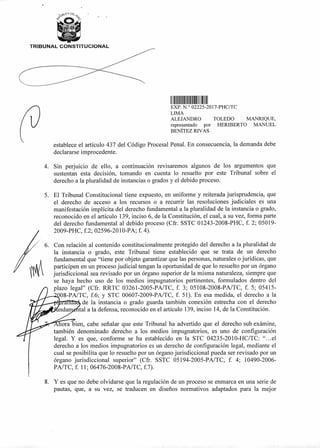 TRIBUNAL CONSTITUCIONAL
II II111111 II11
(2)
EXP N.° 02225-2017-PHC/TC
LIMA
ALEJANDRO TOLEDO MANRIQUE,
representado por HERIBERTO MANUEL
BENÍTEZ RIVAS
establece el artículo 437 del Código Procesal Penal. En consecuencia, la demanda debe
declararse improcedente.
4. Sin perjuicio de ello, a continuación revisaremos algunos de los argumentos que
sustentan esta decisión, tomando en cuenta lo resuelto por este Tribunal sobre el
derecho a la pluralidad de instancias o grados y el debido proceso.
5. El Tribunal Constitucional tiene expuesto, en uniforme y reiterada jurisprudencia, que
el derecho de acceso a los recursos o a recurrir las resoluciones judiciales es una
manifestación implícita del derecho fundamental a la pluralidad de la instancia o grado,
reconocido en el artículo 139, inciso 6, de la Constitución, el cual, a su vez, forma parte
del derecho fundamental al debido proceso (Cfr. SSTC 01243-2008-PHC, f. 2; 05019-
2009-PHC, f.2; 02596-2010-PA; f. 4).
6. Con relación al contenido constitucionalmente protegido del derecho a la pluralidad de
la instancia o grado, este Tribunal tiene establecido que se trata de un derecho
fundamental que "tiene por objeto garantizar que las personas, naturales o jurídicas, que
participen en un proceso judicial tengan la oportunidad de que lo resuelto por un órgano
jurisdiccional sea revisado por un órgano superior de la misma naturaleza, siempre que
se haya hecho uso de los medios impugnatorios pertinentes, formulados dentro del
plazo legal" (Cfr. RRTC 03261-2005-PA/TC, f. 3; 05108-2008-PA/TC, f. 5; 05415-
08-PA/TC, f.6; y STC 00607-2009-PA/TC, f. 51). En esa medida, el derecho a la
de la instancia o grado guarda también conexión estrecha con el derecho
tal a la defensa, reconocido en el artículo 139, inciso 14, de la Constitución.
ora bien, cabe señalar que este Tribunal ha advertido que el derecho sub exámine,
también denominado derecho a los medios impugnatorios, es uno de configuración
legal. Y es que, conforme se ha establecido en la STC 04235-2010-HC/TC: "...el
derecho a los medios impugnatorios es un derecho de configuración legal, mediante el
cual se posibilita que lo resuelto por un órgano jurisdiccional pueda ser revisado por un
órgano jurisdiccional superior" (Cfr. SSTC 05194-2005-PA/TC, f. 4; 10490-2006-
PA/TC, f. 11; 06476-2008-PA/TC, f.7).
8. Y es que no debe olvidarse que la regulación de un proceso se enmarca en una serie de
pautas, que, a su vez, se traducen en diseños normativos adaptados para la mejor
 