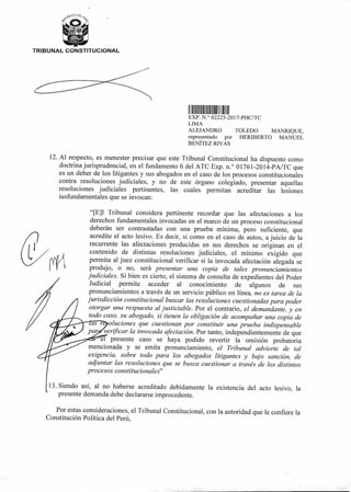 TRIBUNAL CONSTITUCIONAL
1111II 11111 II II II
EXP. N ° 02225-2017-PHC/TC
LIMA
ALEJANDRO TOLEDO MANRIQUE,
representado por HERIBERTO MANUEL
BENÍTEZ RIVAS
12.Al respecto, es menester precisar que este Tribunal Constitucional ha dispuesto como
doctrina jurisprudencial, en el fundamento 6 del ATC Exp. n.° 01761-2014-PA/TC que
es un deber de los litigantes y sus abogados en el caso de los procesos constitucionales
contra resoluciones judiciales, y no de este órgano colegiado, presentar aquellas
resoluciones judiciales pertinentes, las cuales permitan acreditar las lesiones
iusfundamentales que se invocan:
"[E]l Tribunal considera pertinente recordar que las afectaciones a los
derechos fundamentales invocadas en el marco de un proceso constitucional
deberán ser contrastadas con una prueba mínima, pero suficiente, que
acredite el acto lesivo. Es decir, si como en el caso de autos, a juicio de la
recurrente las afectaciones producidas en sus derechos se originan en el
contenido de distintas resoluciones judiciales, el mínimo exigido que
permita al juez constitucional verificar si la invocada afectación alegada se
produjo, o no, será presentar una copia de tales pronunciamientos
judiciales. Si bien es cierto, el sistema de consulta de expedientes del Poder
Judicial permite acceder al conocimiento de algunos de sus
pronunciamientos a través de un servicio público en línea, no es tarea de la
jurisdicción constitucional buscar las resoluciones cuestionadas para poder
otorgar una respuesta al justiciable. Por el contrario, el demandante, y en
todo caso, su abogado, sí tienen la obligación de acompañar una copia de
oluciones que cuestionan por constituir una prueba indispensable
verificar la invocada afectación. Por tanto, independientemente de que
e presente caso se haya podido revertir la omisión probatoria
mencionada y se emita pronunciamiento, el Tribunal advierte de tal
exigencia, sobre todo para los abogados litigantes y bajo sanción, de
adjuntar las resoluciones que se busca cuestionar a través de los distintos
procesos constitucionales"
13.Siendo así, al no haberse acreditado debidamente la existencia del acto lesivo, la
presente demanda debe declararse improcedente.
Por estas consideraciones, el Tribunal Constitucional, con la autoridad que le confiere la
Constitución Política del Perú,
 