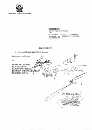 II II11 II1111 11111
Lo q e ce If
EXP N ° 02225 2017-PHC/TC
LIMA
ALEJANDRO TOLEDO MANRIQUE,
representado por HERIBERTO MANUEL
BENÍTEZ RIVAS
HA RESUELTO
1. Declarar IMPROCEDENTE la demanda
Publíquese y notifíquese
SS.
MIRANDA CANALES
RAMOS NÚÑEZ
SARDÓN DE TABOADA
ESPINOSA-SALDAÑA BA RERA
FERRERO COSTA
OT R A S LANAecreta ia Relat ra
UNAL CONSTITUC ONAL>
TRIBUNAL CONSTITUCIONAL
 