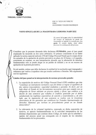 TRIBUNAL CONSTITUCIONAL
EXP. N.° 02225-2017-PHC/TC
LIMA
ALEJANDRO TOLEDO MANRIQUE
VOTO SINGULAR DE LA MAGISTRADA LEDESMA NARVÁEZ
El control del a quo sobre la admisibilidad
del recurso de apelación no puede ser
irrazonable ni impedir la revisión por el a
quem. Si existen dudas, éstas deben
favorecer la continuación del proceso.
Considero que la presente demanda debe declararse FUNDADA, pues el juez penal
emplazado ha incurrido en dos actos arbitrarios. El primero consistente en no haber
aplicado la norma especial (artículo 278 del Código Procesal Penal) que le exigía elevar
los actuados de la apelación de prisión preventiva en plazo de 24 horas; y el segundo,
consistente en sostener, en una interpretación absurda, que la afectación de derechos
fundamentales solo se puede alegar en un pedido de nulidad y no en un recurso de
apelación de la prisión preventiva.
En tal sentido, estimo que debe declararse la nulidad de la resolución aquí impugnada y
ordenarse que vuelva a expedirse otra que resulte conforme a Derecho. Mis argumentos
son los siguientes:
Límites del juez penal en la interpretación de normas procesales penales
1. La exposición de motivos del Código Procesal Penal (CPP) establece que éste
"constituye un instrumento normativo cuyo fin último es lograr el equilibrio de
dos valores trascendentes: seguridad ciudadana y garantía. Es decir, por un
lado dotar al Estado de las herramientas necesarias para que cumpla con su
obligación de llevar adelante un proceso rápido y eficaz, que conlleve a la
dación de una sentencia que redefina el conflicto generado por el delito
satisfaciendo las legítimas expectativas de sanción y resarcimiento y, de otro
lado, que la imposición de una sentencia se realice con la irrestricta
observancia de las garantías que establecen los Tratados Internacionales de
Derechos Humanos que norman un procedimiento penal en un Estado
democrático".
2. La relevancia de la voluntad legislativa, expresada en dicha exposición de
motivos, se aprecia fundamentalmente en la actividad interpretativa de las
distintas disposiciones que contiene dicho Código, de modo que la celeridad y
rapidez del proceso penal sea conseguida con el respeto de los derechos
fundamentales de los procesados.
 