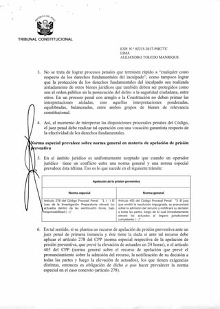 orma especial prevalece sobre norma general en materia de apelación de prisión
eventiva
3. En el ámbito jurídico es uniformemente aceptado que cuando un operador
jurídico tiene un conflicto entre una norma general y una norma especial
prevalece ésta última. Eso es lo que sucede en el siguiente trámite:
Apelación de la prisión preventiva
Norma especial
Artículo 278 del Código Procesal Penal: "1. (•••) El
Juez de la Investigación Preparatoria elevará los
actuados dentro de las veinticuatro horas, bajo
responsabilidad (•••)"
Norma general
Artículo 405 del Código Procesal Penal: "3. El juez
que emitió la resolución impugnada, se pronunciará
sobre la admisión del recurso y notificará su decisión
a todas las partes, luego de lo cual inmediatamente
elevará los actuados al órgano jurisdiccional
competente (•••)"
TRIBUNAL CONSTITUCIONAL
EXP. N.° 02225-2017-PHC/TC
LIMA
ALEJANDRO TOLEDO MANRIQUE
3. No se trata de lograr procesos penales que terminen rápido a "cualquier costo
respecto de los derechos fundamentales del inculpado", como tampoco lograr
que la protección de los derechos fundamentales del inculpado sea realizada
aisladamente de otros bienes jurídicos que también deben ser protegidos como
son el orden público en la persecución del delito o la seguridad ciudadana, entre
otros. En un proceso penal con arreglo a la Constitución no deben primar las
interpretaciones aisladas, sino aquellas interpretaciones ponderadas,
equilibradas, balanceadas, entre ambos grupos de bienes de relevancia
constitucional.
4. Así, al momento de interpretar las disposiciones procesales penales del Código,
el juez penal debe realizar tal operación con una vocación garantista respecto de
la efectividad de los derechos fundamentales.
5. En tal sentido, si se plantea un recurso de apelación de prisión preventiva ante un
juez penal de primera instancia y éste tiene la duda si ante tal recurso debe
aplicar el artículo 278 del CPP (norma especial respectiva de la apelación de
prisión preventiva, que prevé la elevación de actuados en 24 horas), o el artículo
405 del CPP (norma general sobre el recurso de apelación que prevé el
pronunciamiento sobre la admisión del recurso, la notificación de su decisión a
todas las partes y luego la elevación de actuados), los que tienen exigencias
distintas, entonces es obligación de dicho a quo hacer prevalecer la norma
especial en el caso concreto (artículo 278).
 