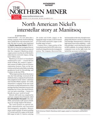 AUTHORIZED
                                                           REPRINT




                        www.northernminer.com
                        august 13-19, 2012 • VOL. 98, NO. 26 • SINCE 1915




                  North American Nickel’s
               interstellar story at Maniitsoq
            By Matthew Keevil
VANCOUVER — It is not often that a            2% nickel and 0.43% copper at the             ited anomalies at the time, though resam-
mining company finds itself headlining        Quagssuk target in hole 3; and 13 metres      pling of the historic core by Cominco and
space publications and astronomy jour-        of 2.24% nickel and 0.63% copper at the       Falconbridge demonstrated a relatively
nals, but that is exactly what happened       Fossilik target in hole 1.                    high nickel tenor in the sulphides — with
to North American Nickel (NAN-V,                Cominco flew a large portion of the         Falconbridge’s work showing 8% nickel
WSCRF-O) when the Geological Survey           Greenland norite belt in 1995 with a Geo-     in 100% sulphide. According to Mark the
of Denmark and Greenland announced            tem fixed-wing airborne electromagnetic       companies were on the right track, but
that the company’s Maniitsoq nickel-          system. The company discovered lim-           lacked the necessary technologies.
copper project was the site of the Earth’s
oldest-known meteorite impact, dating
back 3 billion years.
   Maniitsoq is located on Greenland’s
southwestern coast — around 160 km
north of Nuuk, the country’s capital —
and consists of 4,800 sq. km of exclusive
exploration licences. Data on the site
reaches as far back as the 1960s, including
geophysical work by Falconbridge and
Cominco in the late 1990s.
   “What impressed me about the project
was that Falconbridge reviewed all 119
drill holes that a company from Denmark
had completed in the sixties,” chairman
and CEO Rick Mark explains. “It’s really
unusual for a company of our size to get
our hands on solid information for a land
package that big. Sometimes you see rock
sampling, but to have that much historic
core was quite something — I mean, it is
literally ten years’ worth of work.”
   Historic drill work was completed by
a private company from Denmark called
Kyrolitselskabet Oresund in the mid-
1960s, and includes 6,287 metres of drill-
ing at an average depth of 60 metres.
   The work focused on exposed sul-
phide mineralization and associated
electromagnetic anomalies. Historic
                                                                                                                     North American Nickel
assay results include: 10 metres grading
                                              North American Nickel’s Maniitsoq nickel-copper project on Greenland’s southwestern
2.7% nickel and 0.6% copper at the Imiak      coast.
Hill target in hole 9; 5 metres carrying


                                                                  1
 