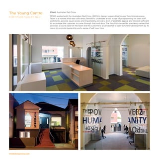 modedesigncorp.com
Client: Australian Red Cross
MODE worked with the Australian Red Cross (ARC) to design a space that houses their Homelessness
Team in a manner that was sufficiently flexible to undertake a vast scope of programming for both staff
and clients, provide equal access and importantly, provide a level of aesthetic appeal and interest sufficient
to encourage the customer to come through the front door. The fitout is intended as a working canvas that
provides a sound base for the team and the customers; a canvas that is open to further development by its
users, to promote ownership and a sense of self, over time.
The Young Centre
FORTITUDE VALLEY, QLD
 