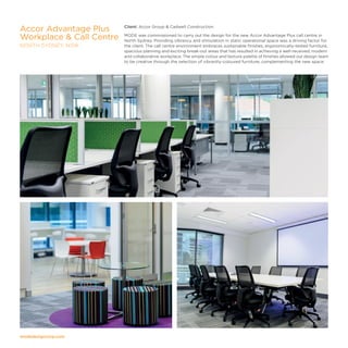 modedesigncorp.com
Client: Accor Group  Cadwell Construction
MODE was commissioned to carry out the design for the new Accor Advantage Plus call centre in
North Sydney. Providing vibrancy and stimulation in static operational space was a driving factor for
the client. The call centre environment embraces sustainable finishes, ergonomically-tested furniture,
spacious planning and exciting break-out areas that has resulted in achieving a well-received, modern
and collaborative workplace. The simple colour and texture palette of finishes allowed our design team
to be creative through the selection of vibrantly-coloured furniture, complementing the new space.
Accor Advantage Plus
Workplace  Call Centre
NORTH SYDNEY, NSW
 