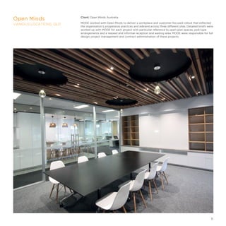 Client: Open Minds Australia
MODE worked with Open Minds to deliver a workplace and customer-focused rollout that reflected
the organisation’s progressive practices and rebrand across three different sites. Detailed briefs were
worked up with MODE for each project with particular reference to open-plan spaces, pod-type
arrangements and a relaxed and informal reception and waiting area. MODE were responsible for full
design, project management and contract administration of these projects.
Open Minds
VARIOUS LOCATIONS, QLD
11
 