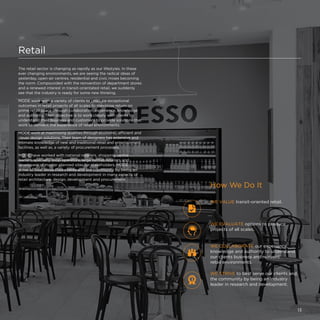 Retail
The retail sector is changing as rapidly as our lifestyles. In these
ever changing environments, we are seeing the radical ideas of
yesterday, open-air centres, residential and civic mixes becoming
the norm. Compounded with the reinvention of department stores
and a renewed interest in transit-orientated retail, we suddenly
see that the industry is ready for some new thinking.
MODE work with a variety of clients to produce exceptional
outcomes in retail projects of all scales to maximise return on
prime retail space through collaboration, experience, knowledge
and authority. Their objective is to work closely with clients to
understand their business and customers to provide solutions that
work to reinvent the experience of retail environments.
MODE work at maximising qualities through economic, efficient and
clever design solutions. Their team of designers has extensive and
intimate knowledge of new and traditional retail and entertainment
facilities, as well as, a variety of procurement processes.
MODE have worked with national retailers, shopping centre
owners, specialty shop operators, large format retailers and
developers of master planned sites for stakeholders. MODE
strive to best serve their clients and the community by being an
industry leader in research and development in many aspects of
retail architecture, design, development and procurement.
WE VALUE transit-oriented retail.
WE COLLABORATE our experience,
knowledge and authority to understand
our clients business and reinvent
retail environments.
WE STRIVE to best serve our clients and
the community by being an industry
leader in research and development.
WE EVALUATE options to produce
projects of all scales.
How We Do It
13
 