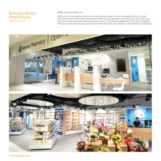 modedesigncorp.com
Client: Ramsay Health Care
MODE has a long standing relationship with Ramsay Health Care who engaged MODE to assist
with the roll-out of their retail pharmacies. With a unique approach that showcases the dispensing
activities of the old-school pharmacies with a focus on personal engagement with clients, together
with up-to-date technology to assist clients with decisions with regards to their health and wellbeing.
Ramsay Retail
Pharmacies
NATIONWIDE
 