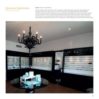 Client: Eyeconic Optometry
MODE, together with the client’s interior designer Catalyst Designs, designed, documented and
oversaw construction of the fitout of a 120 m² tenancy at the Brickworks, Ferry Road Market.
The fitout scope included a large front of house eyewear retail area with wall-to-wall custom display
joinery, customer service counter, feature lighting and window display, as well as three optometry
consulting rooms, pre-appointment testing area, client waiting area, contact lens insertion training
area, eyewear workshop, and staff room. The tenancy is now operating as a retail and consulting space.
Eyeconic Optometry
SOUTHPORT, QLD
19
 