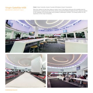 modedesigncorp.com
Client: Virgin Australia, Hansen Yuncken  Brisbane Airport Corporation
With the creation of new floor areas on levels 1 and 2, the design optimises the available area for
development, including the infill of the central courtyard facilitating additional flow capacity relative
to the upgrade of the aerobridges and increase in passenger numbers. This design allows for the
expansion of the Virgin workplace.
Virgin Satellite Infill
BRISBANE AIRPORT, QLD
 