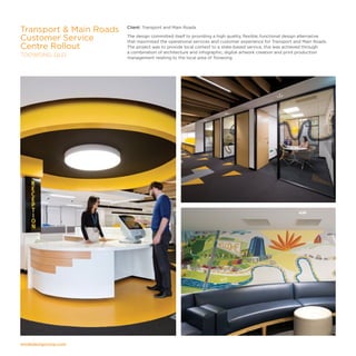 modedesigncorp.com
Client: Transport and Main Roads
The design committed itself to providing a high quality, flexible, functional design alternative
that maximised the operational services and customer experience for Transport and Main Roads.
The project was to provide local context to a state-based service, this was achieved through
a combination of architecture and infographic, digital artwork creation and print production
management relating to the local area of Toowong.
Transport  Main Roads
Customer Service
Centre Rollout
TOOWONG, QLD
 