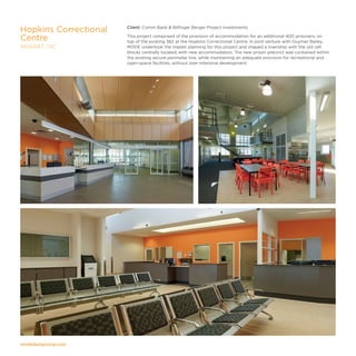 modedesigncorp.com
Client: Comm Bank  Bilfinger Berger Project Investments
This project comprised of the provision of accommodation for an additional 400 prisoners, on
top of the existing 382 at the Hopkins Correctional Centre. In joint venture with Guymer Bailey,
MODE undertook the master planning for this project and shaped a township with the old cell
blocks centrally located, with new accommodation. The new prison precinct was contained within
the existing secure perimeter line, while maintaining an adequate provision for recreational and
open-space facilities, without over-intensive development.
Hopkins Correctional
Centre
ARARAT, VIC
 