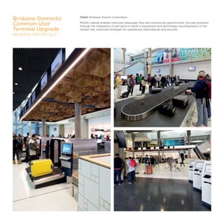 Client: Brisbane Airport Corporation
MODE’s design enables improved passenger flow and commercial opportunities, this was achieved
through the integration of self-service check-in equipment and technology, reconfiguration of the
reclaim hall, improved strategies for operational redundancies and security.
Brisbane Domestic
Common User
Terminal Upgrade
BRISBANE AIRPORT, QLD
27
 