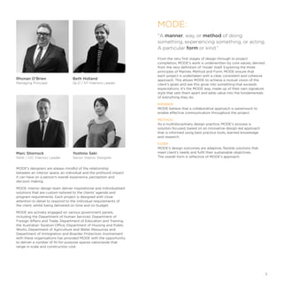 Marc Shorrock
NSW / VIC Interiors Leader
Yoshino Seki
Senior Interior Designer
MODE's designers are always mindful of the relationship
between an interior space, an individual and the profound impact
it can have on a person’s overall experience, perception and
decision making.
MODE interior design team deliver inspirational and individualised
solutions that are custom tailored to the clients’ agenda and
program requirements. Each project is designed with close
attention to detail to respond to the individual requirements of
the client, whilst being delivered on time and on budget.
MODE are actively engaged on various government panels,
including the Department of Human Services, Department of
Foreign Affairs and Trade, Department of Education and Training,
the Australian Taxation Office, Department of Housing and Public
Works, Department of Agriculture and Water Resources and
Department of Immigration and Boarder Protection. Involvement
with these organisations has provided MODE with the opportunity
to deliver a number of fit-for-purpose spaces nationwide that
range in scale and construction cost.
Beth Holland
QLD / NT Interiors Leader
A manner, way, or method of doing
something, experiencing something, or acting.
A particular form or kind.”
From the very first stages of design through to project
completion, MODE's work is underwritten by core values, derived
from the very definition of 'mode' itself. Exploring the three
principles of Manner, Method and Form, MODE ensure that
each project is undertaken with a clear, consistent and cohesive
approach. This allows MODE to achieve a mutual vision of the
client’s goals and see this grow into something that exceeds
expectations. It’s the MODE way, made up of their own signature
style that sets them apart and adds value into the fundamentals
of everything they do.
MANNER
MODE believe that a collaborative approach is paramount to
enable effective communication throughout the project.
METHOD
As a multidisciplinary design practice, MODE's process is
solution-focused, based on an innovative design-led approach
that is informed using best practice tools, learned knowledge
and research.
FORM
MODE's design outcomes are adaptive, flexible solutions that
meet client’s needs and fulfil their sustainable objectives.
The overall form is reflective of MODE's approach.
Rhonan O'Brien
Managing Principal
MODE:
1
 