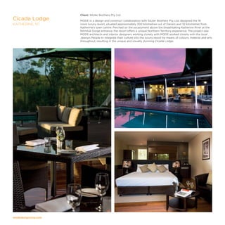 modedesigncorp.com
Client: Sitzler Borthers Pty Ltd
MODE in a design and construct collaboration with Sitzler Brothers Pty. Ltd. designed the 18
room luxury resort, situated approximately 300 kilometres out of Darwin and 32 kilometres from
Katherine's town centre. Perched on the escarpment above the breathtaking Katherine River at the
Nitmiluk Gorge entrance, the resort offers a unique Northern Territory experience. The project saw
MODE architects and interior designers working closely with MODE worked closely with the local
Jawoyn People to integrate their culture into the luxury resort by means of colours, material and arts
throughout; resulting in the unique and visually stunning Cicada Lodge.
Cicada Lodge
KATHERINE, NT
 