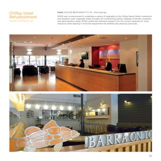 Client: SITZLER BROTHERS PTY LTD - Alice Springs
MODE was commissioned to undertake a variety of upgrades to the Chifley Resort Hotel’s restaurant
and reception area. Upgrades made included, air-conditioning system, redesign of kitchen, reception
and administration areas. MODE undertook extensive research into the correct materials for noise
reduction while keeping in mind the requirement for aesthetically pleasing surrounds.
Chifley Hotel
Refurbishment
ALICE SPRINGS, NT
33
 