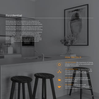 Residential
MODE places significant importance on the integration of
environmental design principles for residential development
interiors, from high density urban buildings to domestic houses.
MODE understand the processes to develop and explore client’s
ideas by actively listening and working collaboratively with a
range of specialists to achieve well considered design outcomes.
MODE promotes social and cultural interaction in its residential
developments, incorporating well designed spaces for the
community. Their designs strike a balance between standard
solutions which can be implemented in a cost-effective way,
and careful attention to detail which are aesthetically pleasing.
MODE ensures each project has its own identity that responds
to its surrounding context and framework of existing built
environments.
How We Do It
WE RECOGNISE the importance of strong
infrastructure in delivering sustainable and
liveable communities.
WE ADAPT existing spaces and
infrastructure to accommodate current
client requirements and flow projections.
WE UTILISE our expertise and past
experience to apply to future projects
and opportunities.
WE UNDERSTAND the value of projects
and the experience they form in creating
connectivity between cities, regions
and people.
37
 
