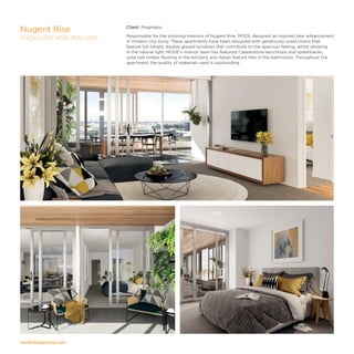 modedesigncorp.com
Client: Pragmatix
Responsible for the stunning interiors of Nugent Rise, MODE designed an inspired new advancement
in modern city living. These apartments have been designed with generously sized rooms that
feature full-height, double-glazed windows that contribute to the spacious feeling, whilst allowing
in the natural light. MODE’s interior team has featured Caesarstone benchtops and splashbacks,
solid oak timber flooring in the kitchens and Italian feature tiles in the bathrooms. Throughout the
apartment, the quality of materials used is outstanding.
Nugent Rise
AUCKLAND, NEW ZEALAND
 