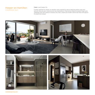 modedesigncorp.com
Client: Land Creator Pty
Finishes selected for Harper on Hamilton were inspired by nature, featuring earthy tones and
textures that are warm, practical and low maintenance. Fixed joinery feature recessed finger pulls,
integrated with face panels to enhance the clean, simple and modern theme that flows throughout
the apartment design.
Harper on Hamilton
CHERMSIDE, QLD
 