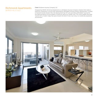 Client: Brisbane Housing Company Ltd
Designed by MODE, Richmond Apartments is a Brisbane Housing Company initiative that makes a
practical contribution to South East Queensland’s affordable housing industry development. Located
in Hurworth Street, Bowen Hills, the development has 107 units providing ‘affordable’ housing for
the National Rental Accommodation Scheme as well as to market units. The colour palette was keep
neutral with a modern edge that gives tenants the feel of inner city living in an astatically appealing
environment.
Richmond Apartments
BOWEN HILLS, QLD
41
 