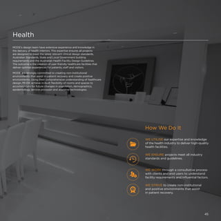 Health
MODE’s design team have extensive experience and knowledge in
the delivery of health interiors. This expertise ensures all projects
are designed to meet the latest relevant clinical design standards,
Australian Standards, State and Local Government building
requirements and the Australian Health Facility Design Guidelines.
The outcome is the creation of user-friendly healthcare facilities that
deliver optimal experiences for patients, staff and visitors.
MODE are strongly committed to creating non-institutional
environments that assist in patient recovery and create positive
environments. Using their comprehensive understanding of healthcare
design, MODE achieve in-built flexibility of rooms and spaces to
accommodate for future changes in population, demographics,
epidemiology, service provision and available technologies.
How We Do It
WE STRIVE to create non-institutional
and positive environments that assist
in patient recovery.
WE UTILISE our expertise and knowledge
of the health industry to deliver high-quality
health facilities.
WE ENSURE projects meet all industry
standards and guidelines.
WE WORK through a consultative process
with clients and end users to understand
facility requirements and influential factors.
45
 