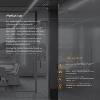Workplace
MODE understands workplace design is a highly specialised
design field that no longer dictates the way people work, but
supports staff to work in their optimal manner.
MODE’s aim is to fully understand the client’s workplace triggers
and processes to deliver a space that supports the current or
desired, workplace ethos. The most important part of the design
briefing process is gaining an innate understanding of the people
within the organisation and typical business activities, enabling
MODE to deliver a design that is adapted to the specific needs of
the business.
A good workplace design is flexible to change and allows for
growth of teams without major structural change. It allows
for churn within the build form, while reflecting the client’s
value system and promotes workplace behaviours that are
representative of the organisations values.
The most effective workplace provide an array of working
environments that support the organisation and maximises the
opportunities available to its teams. Designing a variety of working
environments with both collaborative and secluded workspaces
will engage the users in ways not previously envisaged.
How We Do It
WE LISTEN to deliver spaces that support
the current or desired workplace ethos.
WE INVIGORATE workplace design to
maximise the opportunities available to
its teams.
WE SEEK to understand the
organisations values and reflect this within
the built form.
WE GAIN an innate understanding to
deliver a design adapted to specific needs
of the business.
3
 