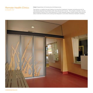 modedesigncorp.com
Client: Department of Construction  Infrastructure
The facility is a highly-secured medium-to-long term treatment complex providing services to
individuals experiencing problems with drug and alcohol misuse. The complex includes a secure
administration facility, 18 en suite bedrooms in three separate wings, a family duplex wing, secure
detox treatment facilities and a dining hall designed to stimulate interaction between residents.
Remote Health Clinics
DARWIN, NT
 