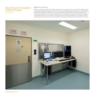 modedesigncorp.com
Client: Philips Healthcare
MODE has recently worked with Philips Healthcare to coordinate renovations and the instalment of
a new hybrid operating theatre machine into an existing theatre at the Royal Darwin Hospital (RDH).
These works have been carried out in close consultation with key RDH user groups and is being
constructed within the 'live' theatre environment. The design and construction processes focused on
maintaining functions in and around the affected areas, with special emphasis on infection control
measures to ensure adjoining areas were able to safely and clinically function throughout the build.
Royal Darwin Hospital -
Hybrid Theatre
DARWIN, NT
 