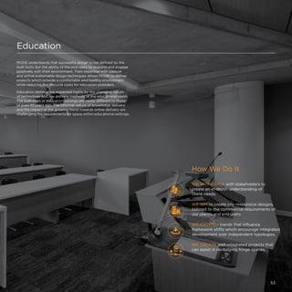 Education
MODE understands that successful design is not defined by the
built form, but the ability of the end users to respond and engage
positively with their environment. Their expertise with passive
and active sustainable design techniques allows MODE to deliver
projects which provide a comfortable and healthy environment
while reducing the lifecycle costs for education providers.
Education settings are impacted highly by the changing nature
of technology and the delivery methods of the educational realm.
The built form or education settings are vastly different to those
of even 10 years ago. The informal nature of knowledge delivery
and the impact of the growing trend towards online delivery are
challenging the requirements for space within educational settings.
WE CREATE well-integrated projects that
can assist in revitalising fringe spaces.
WE WORKSHOP with stakeholders to
create an in-depth understanding of
client needs.
WE AIM to create site-responsive designs,
tailored to the commercial requirements of
our clients and end users.
How We Do It
WE IDENTIFY trends that influence
framework shifts which encourage integrated
development over independent typologies.
53
 