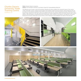 modedesigncorp.com
Client: Charles Darwin University
Award: The Australian Institute of Architects Award for SustainableArchitecture
The effective use of steel in both the building’s facade and interior reflects the industrial nature of the centre.
Large scale steel columns interlacing throughout the building create functional spaces. Interior features also act
as a play on the industrial aesthetic that tie the spaces back to their overarching structural base. Elements of the
design make reference to the high working standards and safety regulations within the trade industry, with ‘safety’
yellows, reds and greens complementing the muted grey colour scheme of the facility. The selection of fixtures,
fittings and furniture relate back to the centre’s core of operations and highlight the needs of the end user.
Charles Darwin
University Trade
Training Centre
DURACK, NT
 
