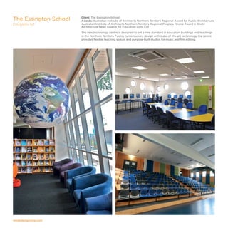 modedesigncorp.com
Client: The Essington School
Awards: Australian Institute of Architects Northern Territory Regional Award for Public Architecture,
Australian Institute of Architects Northern Territory Regional People's Choice Award  World
Architecture News Awards for Education Long List
The new technology centre is designed to set a new standard in education buildings and teachings
in the Northern Territory. Fusing contemporary design with state-of-the-art technology, the centre
provides flexible teaching spaces and purpose-built studios for music and film editing.
The Essington School
DARWIN, NT
 