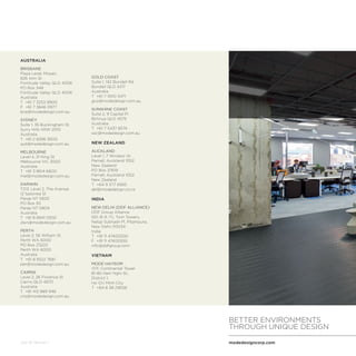 modedesigncorp.com
BETTER ENVIRONMENTS
THROUGH UNIQUE DESIGN
July 16 Version 1
AUSTRALIA
BRISBANE
Plaza Level, Mosaic
826 Ann St
Fortitude Valley QLD 4006
PO Box 348
Fortitude Valley QLD 4006
Australia
T	 +61 7 3253 9900
F 	+61 7 3846 0977
bne@modedesign.com.au
SYDNEY
Suite 1, 35 Buckingham St
Surry Hills NSW 2010
Australia
T	 +61 2 8396 9500
syd@modedesign.com.au
MELBOURNE
Level 4, 31 King St
Melbourne VIC 3000
Australia
T	 +61 3 8614 6600
mel@modedesign.com.au
DARWIN
T213, Level 2, The Avenue
12 Salonika St
Parap NT 0820
PO Box 93
Parap NT 0804
Australia
T	 +61 8 8941 5300
dwn@modedesign.com.au
PERTH
Level 2, 56 William St
Perth WA 6000
PO Box Z5222
Perth WA 6000
Australia
T	 +61 8 9322 7681
per@modedesign.com.au
CAIRNS
Level 2, 26 Florence St
Cairns QLD 4870
Australia
T	 +61 412 889 946
cns@modedesign.com.au
GOLD COAST
Suite 1, 142 Bundall Rd
Bundall QLD 4217
Australia
T	 +61 7 5510 3471
gco@modedesign.com.au
SUNSHINE COAST
Suite 2, 9 Capital Pl
Birtinya QLD 4575
Australia
T	 +61 7 5437 8574
ssc@modedesign.com.au
NEW ZEALAND
AUCKLAND
Level 1, 7 Windsor St
Parnell, Auckland 1052
New Zealand
PO Box 37619
Parnell, Auckland 1052
New Zealand
T	 +64 9 377 6565
akl@modedesign.co.nz
INDIA
NEW DELHI (DDF ALLIANCE)
DDF Group Alliance
501, B-9, ITL Twin Towers,
Netaji Subhash Pl, Pitampura,
New Delhi-110034
India
T	 +91 11 47400500
F	 +91 11 47400555
info@ddfgroup.com
VIETNAM
MODE HAYSOM
17/F, Continental Tower
81-85 Ham Nghi St.,
District 1,
Ho Chi Minh City
T	 +84 8 38 218128
 