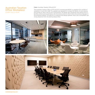 modedesigncorp.com
Client: Australian Taxation Office  DTZ
The Australian Taxation Office (ATO) and DTZ commissioned MODE to upgrade ATO's 14,000 m²
workplace in Surry Hills, NSW. The upgrade was designed to increase the density of work stations
and provide an office suite for the Commissioner. The design also introduced new training and ICT
facilities, while working seamlessly with the existing interiors which follow the existing language of
the landmark building. The selection of materials and design aesthetic was to be a sympathetic-yet-
strong departure from the existing design ethos.
Australian Taxation
Office Workplace
SURRY HILLS, NSW
 