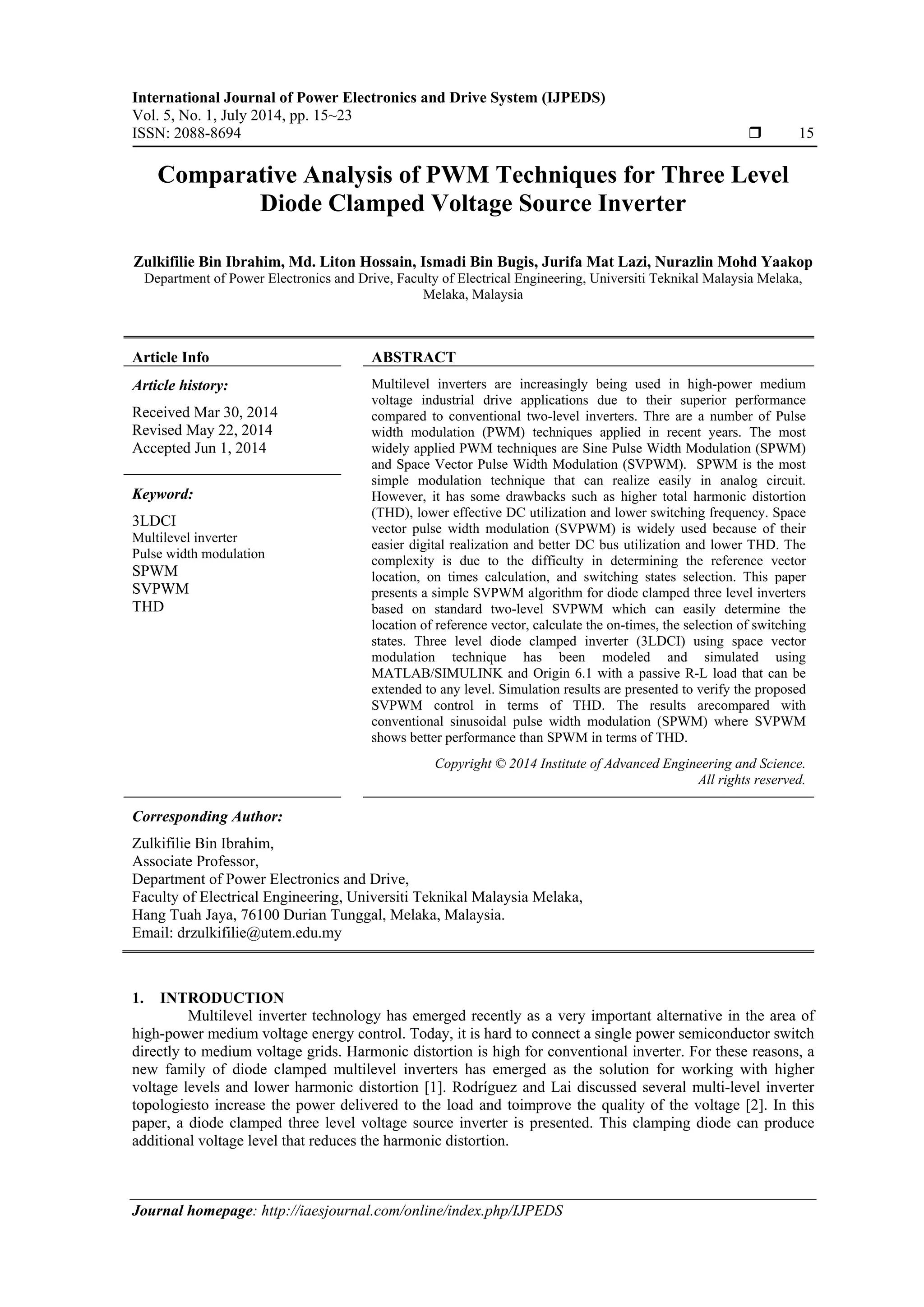 International Journal of Power Electronics and Drive System (IJPEDS)
Vol. 5, No. 1, July 2014, pp. 15~23
ISSN: 2088-8694  15
Journal homepage: http://iaesjournal.com/online/index.php/IJPEDS
Comparative Analysis of PWM Techniques for Three Level
Diode Clamped Voltage Source Inverter
Zulkifilie Bin Ibrahim, Md. Liton Hossain, Ismadi Bin Bugis, Jurifa Mat Lazi, Nurazlin Mohd Yaakop
Department of Power Electronics and Drive, Faculty of Electrical Engineering, Universiti Teknikal Malaysia Melaka,
Melaka, Malaysia
Article Info ABSTRACT
Article history:
Received Mar 30, 2014
Revised May 22, 2014
Accepted Jun 1, 2014
Multilevel inverters are increasingly being used in high-power medium
voltage industrial drive applications due to their superior performance
compared to conventional two-level inverters. Thre are a number of Pulse
width modulation (PWM) techniques applied in recent years. The most
widely applied PWM techniques are Sine Pulse Width Modulation (SPWM)
and Space Vector Pulse Width Modulation (SVPWM). SPWM is the most
simple modulation technique that can realize easily in analog circuit.
However, it has some drawbacks such as higher total harmonic distortion
(THD), lower effective DC utilization and lower switching frequency. Space
vector pulse width modulation (SVPWM) is widely used because of their
easier digital realization and better DC bus utilization and lower THD. The
complexity is due to the difficulty in determining the reference vector
location, on times calculation, and switching states selection. This paper
presents a simple SVPWM algorithm for diode clamped three level inverters
based on standard two-level SVPWM which can easily determine the
location of reference vector, calculate the on-times, the selection of switching
states. Three level diode clamped inverter (3LDCI) using space vector
modulation technique has been modeled and simulated using
MATLAB/SIMULINK and Origin 6.1 with a passive R-L load that can be
extended to any level. Simulation results are presented to verify the proposed
SVPWM control in terms of THD. The results arecompared with
conventional sinusoidal pulse width modulation (SPWM) where SVPWM
shows better performance than SPWM in terms of THD.
Keyword:
3LDCI
Multilevel inverter
Pulse width modulation
SPWM
SVPWM
THD
Copyright © 2014 Institute of Advanced Engineering and Science.
All rights reserved.
Corresponding Author:
Zulkifilie Bin Ibrahim,
Associate Professor,
Department of Power Electronics and Drive,
Faculty of Electrical Engineering, Universiti Teknikal Malaysia Melaka,
Hang Tuah Jaya, 76100 Durian Tunggal, Melaka, Malaysia.
Email: drzulkifilie@utem.edu.my
1. INTRODUCTION
Multilevel inverter technology has emerged recently as a very important alternative in the area of
high-power medium voltage energy control. Today, it is hard to connect a single power semiconductor switch
directly to medium voltage grids. Harmonic distortion is high for conventional inverter. For these reasons, a
new family of diode clamped multilevel inverters has emerged as the solution for working with higher
voltage levels and lower harmonic distortion [1]. Rodríguez and Lai discussed several multi-level inverter
topologiesto increase the power delivered to the load and toimprove the quality of the voltage [2]. In this
paper, a diode clamped three level voltage source inverter is presented. This clamping diode can produce
additional voltage level that reduces the harmonic distortion.
 