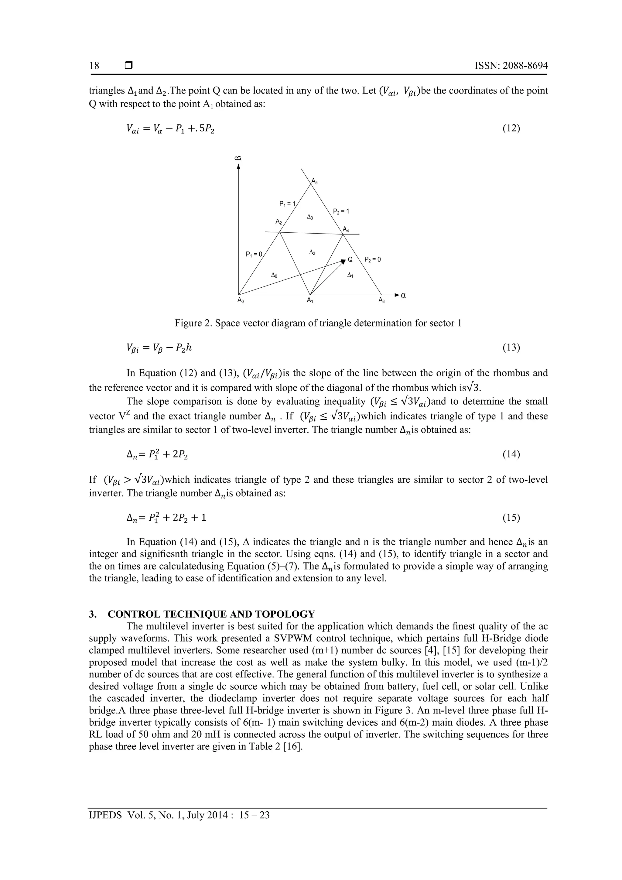  ISSN: 2088-8694
IJPEDS Vol. 5, No. 1, July 2014 : 15 – 23
18
triangles ∆ and ∆ .The point Q can be located in any of the two. Let , be the coordinates of the point
Q with respect to the point A1 obtained as:
. 5 (12)
Figure 2. Space vector diagram of triangle determination for sector 1
(13)
In Equation (12) and (13), / is the slope of the line between the origin of the rhombus and
the reference vector and it is compared with slope of the diagonal of the rhombus which is√3.
The slope comparison is done by evaluating inequality √3 and to determine the small
vector VZ
and the exact triangle number ∆ . If √3 which indicates triangle of type 1 and these
triangles are similar to sector 1 of two-level inverter. The triangle number ∆ is obtained as:
∆ 2 (14)
If √3 which indicates triangle of type 2 and these triangles are similar to sector 2 of two-level
inverter. The triangle number ∆ is obtained as:
∆ 2 1 (15)
In Equation (14) and (15), ∆ indicates the triangle and n is the triangle number and hence ∆ is an
integer and signiﬁesnth triangle in the sector. Using eqns. (14) and (15), to identify triangle in a sector and
the on times are calculatedusing Equation (5)–(7). The ∆ is formulated to provide a simple way of arranging
the triangle, leading to ease of identiﬁcation and extension to any level.
3. CONTROL TECHNIQUE AND TOPOLOGY
The multilevel inverter is best suited for the application which demands the ﬁnest quality of the ac
supply waveforms. This work presented a SVPWM control technique, which pertains full H-Bridge diode
clamped multilevel inverters. Some researcher used (m+1) number dc sources [4], [15] for developing their
proposed model that increase the cost as well as make the system bulky. In this model, we used (m-1)/2
number of dc sources that are cost effective. The general function of this multilevel inverter is to synthesize a
desired voltage from a single dc source which may be obtained from battery, fuel cell, or solar cell. Unlike
the cascaded inverter, the diodeclamp inverter does not require separate voltage sources for each half
bridge.A three phase three-level full H-bridge inverter is shown in Figure 3. An m-level three phase full H-
bridge inverter typically consists of 6(m- 1) main switching devices and 6(m-2) main diodes. A three phase
RL load of 50 ohm and 20 mH is connected across the output of inverter. The switching sequences for three
phase three level inverter are given in Table 2 [16].
 
