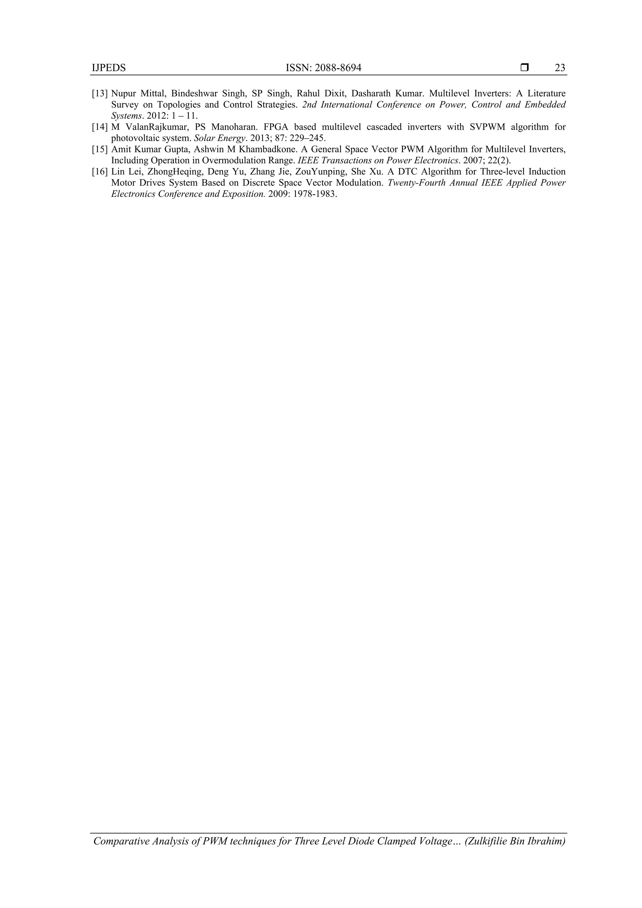 IJPEDS ISSN: 2088-8694 
Comparative Analysis of PWM techniques for Three Level Diode Clamped Voltage… (Zulkifilie Bin Ibrahim)
23
[13] Nupur Mittal, Bindeshwar Singh, SP Singh, Rahul Dixit, Dasharath Kumar. Multilevel Inverters: A Literature
Survey on Topologies and Control Strategies. 2nd International Conference on Power, Control and Embedded
Systems. 2012: 1 – 11.
[14] M ValanRajkumar, PS Manoharan. FPGA based multilevel cascaded inverters with SVPWM algorithm for
photovoltaic system. Solar Energy. 2013; 87: 229–245.
[15] Amit Kumar Gupta, Ashwin M Khambadkone. A General Space Vector PWM Algorithm for Multilevel Inverters,
Including Operation in Overmodulation Range. IEEE Transactions on Power Electronics. 2007; 22(2).
[16] Lin Lei, ZhongHeqing, Deng Yu, Zhang Jie, ZouYunping, She Xu. A DTC Algorithm for Three-level Induction
Motor Drives System Based on Discrete Space Vector Modulation. Twenty-Fourth Annual IEEE Applied Power
Electronics Conference and Exposition. 2009: 1978-1983.
 