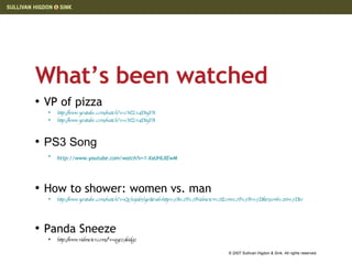What’s been watched VP of pizza http://www.youtube.com/watch?v=1WZcv4DnyYA   http://www.youtube.com/watch?v=1WZcv4DnyYA PS3 Song http://www.youtube.com/watch?v=1-XxUHLXEwM   How to shower: women vs. man http://www.youtube.com/watch?v=Qehxjub5lyo&eurl=http%3A%2F%2Fvidmeter%2Ecom%2F%3Fv%3Ddtoi3orrl%26r%3D80   Panda Sneeze http://www.vidmeter.com/?v=qyzz9l6dgz  
