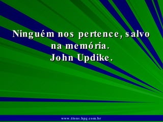 Ninguém nos pertence, salvo na memória.  John Updike. www.4tons.hpg.com.br   