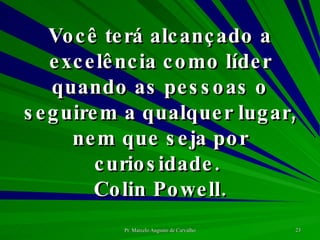 Você terá alcançado a excelência como líder quando as pessoas o seguirem a qualquer lugar, nem que seja por curiosidade.  Colin Powell. 