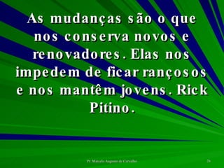 As mudanças são o que nos conserva novos e renovadores. Elas nos impedem de ficar rançosos e nos mantêm jovens. Rick Pitino. 
