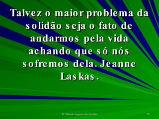 Talvez o maior problema da solidão seja o fato de andarmos pela vida achando que só nós sofremos dela. Jeanne Laskas. 