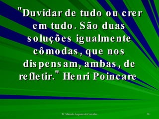 "Duvidar de tudo ou crer em tudo. São duas soluções igualmente cômodas, que nos dispensam, ambas, de refletir." Henri Poincare  