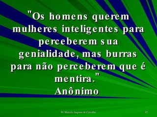 "Os homens querem mulheres inteligentes para perceberem sua genialidade, mas burras para não perceberem que é mentira."  Anônimo  