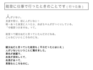 能登に仕事で行ったときのことです（行った後）
人がいない。
見渡す限り、街に人がいない！
唯一あった食堂に入ったら、おばちゃんがびっくりしている。
「今暖房つけますね」って。
能登って観光地だと思っていたんだけどなあ。
こんなにいいところなのにな。
観光地だと思っていた能登も（平日だったとはいえ）
人がいないということに驚きました。
景色が綺麗で、
お魚が美味しくて、
お酒があって、
素敵なところなのに。
 