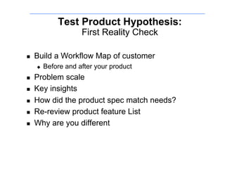 Test Product Hypothesis:
                      First Reality Check

    Build a Workflow Map of customer
         Before and after your product
    Problem scale
    Key insights
    How did the product spec match needs?
    Re-review product feature List
    Why are you different
 