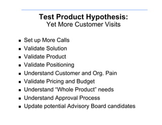 Test Product Hypothesis:
             Yet More Customer Visits

    Set up More Calls
    Validate Solution
    Validate Product
    Validate Positioning
    Understand Customer and Org. Pain
    Validate Pricing and Budget
    Understand “Whole Product” needs
    Understand Approval Process
    Update potential Advisory Board candidates
 
