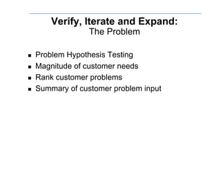 Verify, Iterate and Expand:
                   The Problem

    Problem Hypothesis Testing
    Magnitude of customer needs
    Rank customer problems
    Summary of customer problem input
 