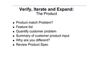 Verify, Iterate and Expand:
                 The Product

    Product match Problem?
    Feature list
    Quantify customer problem
    Summary of customer product input
    Why are you different?
    Review Product Spec
 