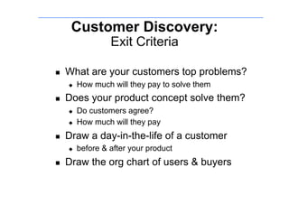 Customer Discovery:
                   Exit Criteria

    What are your customers top problems?
         How much will they pay to solve them
    Does your product concept solve them?
         Do customers agree?
         How much will they pay
    Draw a day-in-the-life of a customer
         before & after your product
    Draw the org chart of users & buyers
 