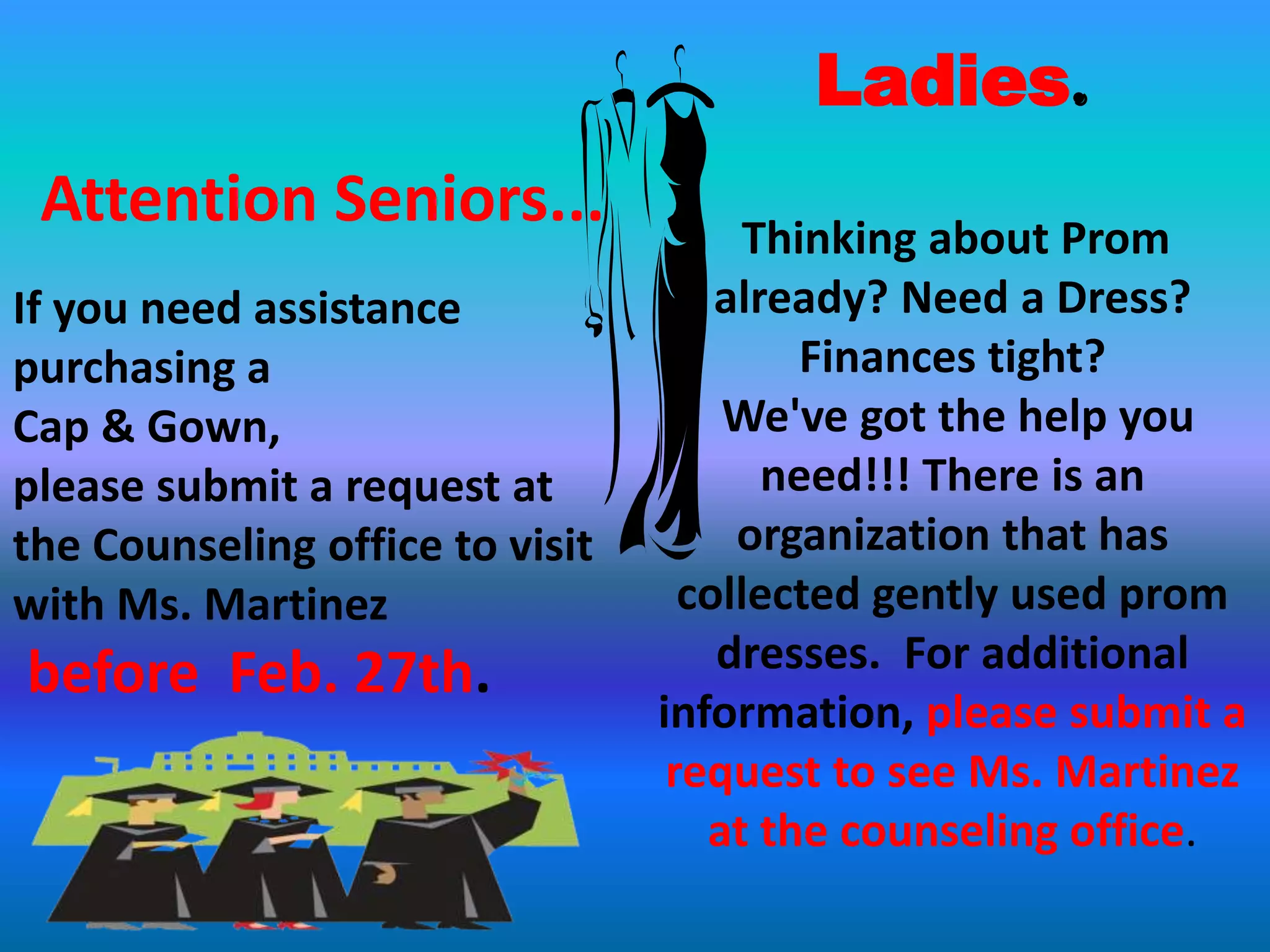 Ladies.
 Attention Seniors...                  Thinking about Prom
If you need assistance               already? Need a Dress?
purchasing a                              Finances tight?
Cap & Gown,                          We've got the help you
please submit a request at              need!!! There is an
the Counseling office to visit        organization that has
with Ms. Martinez                  collected gently used prom
before Feb. 27th.                    dresses. For additional
                                 information, please submit a
                                  request to see Ms. Martinez
                                    at the counseling office.
 